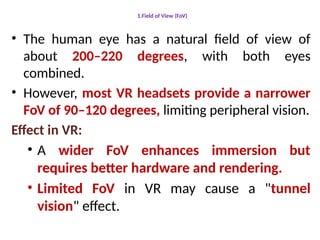 1.Field of View (FoV)
• The human eye has a natural field of view of
about 200–220 degrees, with both eyes
combined.
• However, most VR headsets provide a narrower
FoV of 90–120 degrees, limiting peripheral vision.
Effect in VR:
• A wider FoV enhances immersion but
requires better hardware and rendering.
• Limited FoV in VR may cause a "tunnel
vision" effect.
 