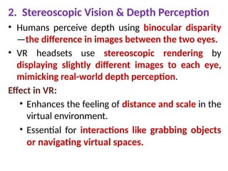 2. Stereoscopic Vision & Depth Perception
• Humans perceive depth using binocular disparity
—the difference in images between the two eyes.
• VR headsets use stereoscopic rendering by
displaying slightly different images to each eye,
mimicking real-world depth perception.
Effect in VR:
• Enhances the feeling of distance and scale in the
virtual environment.
• Essential for interactions like grabbing objects
or navigating virtual spaces.
 