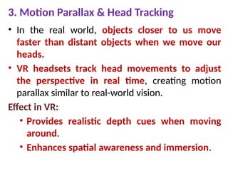 3. Motion Parallax & Head Tracking
• In the real world, objects closer to us move
faster than distant objects when we move our
heads.
• VR headsets track head movements to adjust
the perspective in real time, creating motion
parallax similar to real-world vision.
Effect in VR:
• Provides realistic depth cues when moving
around.
• Enhances spatial awareness and immersion.
 
