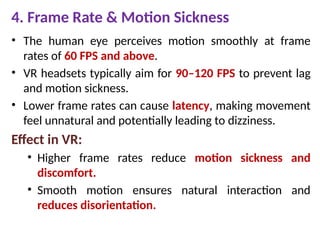 4. Frame Rate & Motion Sickness
• The human eye perceives motion smoothly at frame
rates of 60 FPS and above.
• VR headsets typically aim for 90–120 FPS to prevent lag
and motion sickness.
• Lower frame rates can cause latency, making movement
feel unnatural and potentially leading to dizziness.
Effect in VR:
• Higher frame rates reduce motion sickness and
discomfort.
• Smooth motion ensures natural interaction and
reduces disorientation.
 