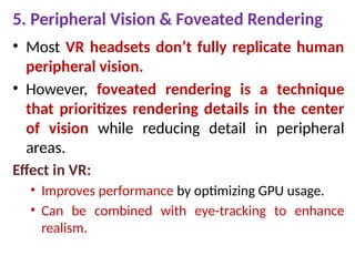 5. Peripheral Vision & Foveated Rendering
• Most VR headsets don’t fully replicate human
peripheral vision.
• However, foveated rendering is a technique
that prioritizes rendering details in the center
of vision while reducing detail in peripheral
areas.
Effect in VR:
• Improves performance by optimizing GPU usage.
• Can be combined with eye-tracking to enhance
realism.
 