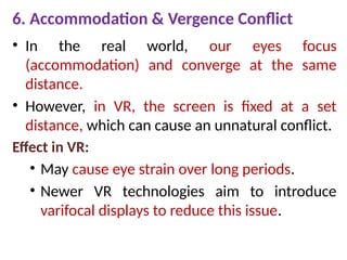 6. Accommodation & Vergence Conflict
• In the real world, our eyes focus
(accommodation) and converge at the same
distance.
• However, in VR, the screen is fixed at a set
distance, which can cause an unnatural conflict.
Effect in VR:
• May cause eye strain over long periods.
• Newer VR technologies aim to introduce
varifocal displays to reduce this issue.
 