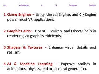 Key Technologies in VR Computer Graphics
1.Game Engines – Unity, Unreal Engine, and CryEngine
power most VR applications.
2.Graphics APIs – OpenGL, Vulkan, and DirectX help in
rendering VR graphics efficiently.
3.Shaders & Textures – Enhance visual details and
realism.
4.AI & Machine Learning – Improve realism in
animations, physics, and procedural generation.
 