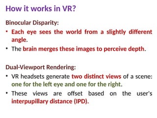 How it works in VR?
Binocular Disparity:
• Each eye sees the world from a slightly different
angle.
• The brain merges these images to perceive depth.
Dual-Viewport Rendering:
• VR headsets generate two distinct views of a scene:
one for the left eye and one for the right.
• These views are offset based on the user's
interpupillary distance (IPD).
 