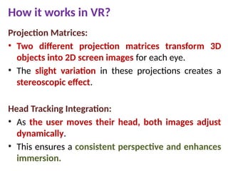 How it works in VR?
Projection Matrices:
• Two different projection matrices transform 3D
objects into 2D screen images for each eye.
• The slight variation in these projections creates a
stereoscopic effect.
Head Tracking Integration:
• As the user moves their head, both images adjust
dynamically.
• This ensures a consistent perspective and enhances
immersion.
 