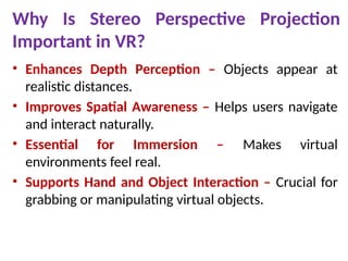 Why Is Stereo Perspective Projection
Important in VR?
• Enhances Depth Perception – Objects appear at
realistic distances.
• Improves Spatial Awareness – Helps users navigate
and interact naturally.
• Essential for Immersion – Makes virtual
environments feel real.
• Supports Hand and Object Interaction – Crucial for
grabbing or manipulating virtual objects.
 