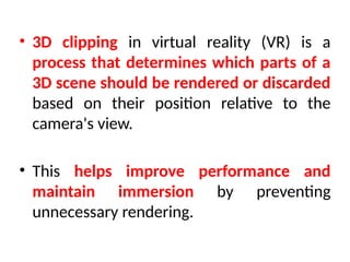 • 3D clipping in virtual reality (VR) is a
process that determines which parts of a
3D scene should be rendered or discarded
based on their position relative to the
camera's view.
• This helps improve performance and
maintain immersion by preventing
unnecessary rendering.
 