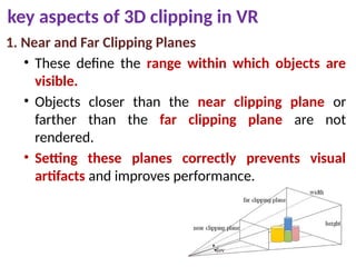 key aspects of 3D clipping in VR
1. Near and Far Clipping Planes
• These define the range within which objects are
visible.
• Objects closer than the near clipping plane or
farther than the far clipping plane are not
rendered.
• Setting these planes correctly prevents visual
artifacts and improves performance.
 