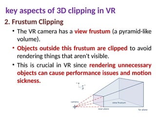 key aspects of 3D clipping in VR
2. Frustum Clipping
• The VR camera has a view frustum (a pyramid-like
volume).
• Objects outside this frustum are clipped to avoid
rendering things that aren't visible.
• This is crucial in VR since rendering unnecessary
objects can cause performance issues and motion
sickness.
 