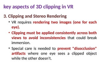key aspects of 3D clipping in VR
3. Clipping and Stereo Rendering
• VR requires rendering two images (one for each
eye).
• Clipping must be applied consistently across both
views to avoid inconsistencies that could break
immersion.
• Special care is needed to prevent "disocclusion"
artifacts where one eye sees a clipped object
while the other doesn’t.
 