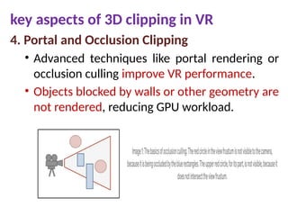 key aspects of 3D clipping in VR
4. Portal and Occlusion Clipping
• Advanced techniques like portal rendering or
occlusion culling improve VR performance.
• Objects blocked by walls or other geometry are
not rendered, reducing GPU workload.
 