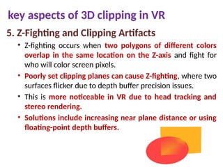 key aspects of 3D clipping in VR
5. Z-Fighting and Clipping Artifacts
• Z-fighting occurs when two polygons of different colors
overlap in the same location on the Z-axis and fight for
who will color screen pixels.
• Poorly set clipping planes can cause Z-fighting, where two
surfaces flicker due to depth buffer precision issues.
• This is more noticeable in VR due to head tracking and
stereo rendering.
• Solutions include increasing near plane distance or using
floating-point depth buffers.
 