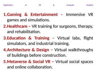 Applications of VR & Computer Graphics
1.Gaming & Entertainment – Immersive VR
games and simulations.
2.Healthcare – VR training for surgeons, therapy,
and rehabilitation.
3.Education & Training – Virtual labs, flight
simulators, and industrial training.
4.Architecture & Design – Virtual walkthroughs
of buildings before construction.
5.Metaverse & Social VR – Virtual social spaces
and online collaboration.
 