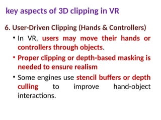 key aspects of 3D clipping in VR
6. User-Driven Clipping (Hands & Controllers)
• In VR, users may move their hands or
controllers through objects.
• Proper clipping or depth-based masking is
needed to ensure realism
• Some engines use stencil buffers or depth
culling to improve hand-object
interactions.
 