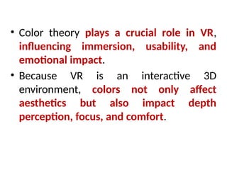 • Color theory plays a crucial role in VR,
influencing immersion, usability, and
emotional impact.
• Because VR is an interactive 3D
environment, colors not only affect
aesthetics but also impact depth
perception, focus, and comfort.
 
