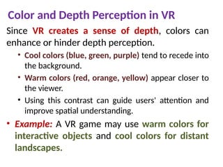 Color and Depth Perception in VR
Since VR creates a sense of depth, colors can
enhance or hinder depth perception.
• Cool colors (blue, green, purple) tend to recede into
the background.
• Warm colors (red, orange, yellow) appear closer to
the viewer.
• Using this contrast can guide users' attention and
improve spatial understanding.
• Example: A VR game may use warm colors for
interactive objects and cool colors for distant
landscapes.
 