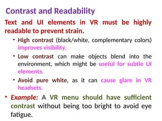 Contrast and Readability
Text and UI elements in VR must be highly
readable to prevent strain.
• High contrast (black/white, complementary colors)
improves visibility.
• Low contrast can make objects blend into the
environment, which might be useful for subtle UI
elements.
• Avoid pure white, as it can cause glare in VR
headsets.
• Example: A VR menu should have sufficient
contrast without being too bright to avoid eye
fatigue.
 