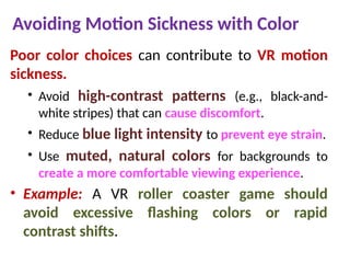 Avoiding Motion Sickness with Color
Poor color choices can contribute to VR motion
sickness.
• Avoid high-contrast patterns (e.g., black-and-
white stripes) that can cause discomfort.
• Reduce blue light intensity to prevent eye strain.
• Use muted, natural colors for backgrounds to
create a more comfortable viewing experience.
• Example: A VR roller coaster game should
avoid excessive flashing colors or rapid
contrast shifts.
 