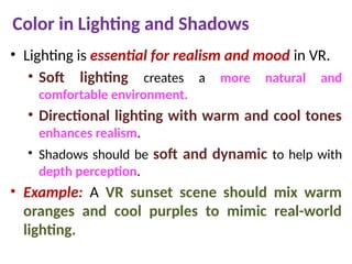 Color in Lighting and Shadows
• Lighting is essential for realism and mood in VR.
• Soft lighting creates a more natural and
comfortable environment.
• Directional lighting with warm and cool tones
enhances realism.
• Shadows should be soft and dynamic to help with
depth perception.
• Example: A VR sunset scene should mix warm
oranges and cool purples to mimic real-world
lighting.
 
