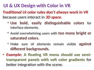 UI & UX Design with Color in VR
Traditional UI color rules don’t always work in VR
because users interact in 3D space.
• Use bold, easily distinguishable colors for
interface elements.
• Avoid overwhelming users with too many bright or
saturated colors.
• Make sure UI elements remain visible against
different backgrounds.
• Example: A floating VR menu should use semi-
transparent panels with soft color gradients for
better integration with the scene.
 