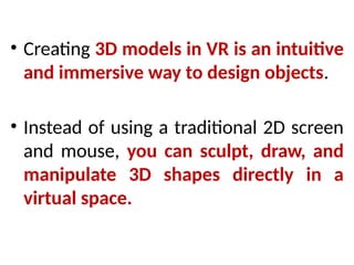 • Creating 3D models in VR is an intuitive
and immersive way to design objects.
• Instead of using a traditional 2D screen
and mouse, you can sculpt, draw, and
manipulate 3D shapes directly in a
virtual space.
 