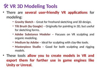 🛠 VR 3D Modeling Tools
• There are several user-friendly VR applications for
modeling:
• Gravity Sketch – Great for freehand sketching and 3D design.
• Tilt Brush (by Google) – Originally for painting in 3D, but useful
for sketching forms.
• Adobe Substance Modeler – Focuses on VR sculpting and
organic modeling.
• Medium by Adobe – Ideal for sculpting with clay-like tools.
• Masterpiece Studio – Good for both sculpting and rigging
models.
• These tools allow you to create models in VR and
export them for further use in game engines like
Unity or Unreal.
 