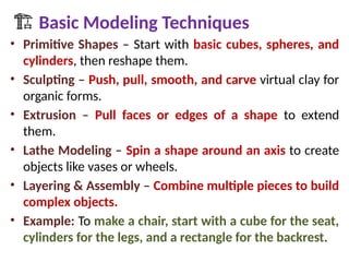 🏗 Basic Modeling Techniques
• Primitive Shapes – Start with basic cubes, spheres, and
cylinders, then reshape them.
• Sculpting – Push, pull, smooth, and carve virtual clay for
organic forms.
• Extrusion – Pull faces or edges of a shape to extend
them.
• Lathe Modeling – Spin a shape around an axis to create
objects like vases or wheels.
• Layering & Assembly – Combine multiple pieces to build
complex objects.
• Example: To make a chair, start with a cube for the seat,
cylinders for the legs, and a rectangle for the backrest.
 