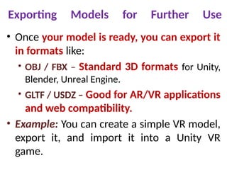 Exporting Models for Further Use
• Once your model is ready, you can export it
in formats like:
• OBJ / FBX – Standard 3D formats for Unity,
Blender, Unreal Engine.
• GLTF / USDZ – Good for AR/VR applications
and web compatibility.
• Example: You can create a simple VR model,
export it, and import it into a Unity VR
game.
 