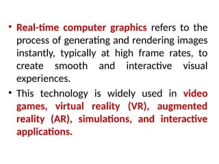 • Real-time computer graphics refers to the
process of generating and rendering images
instantly, typically at high frame rates, to
create smooth and interactive visual
experiences.
• This technology is widely used in video
games, virtual reality (VR), augmented
reality (AR), simulations, and interactive
applications.
 