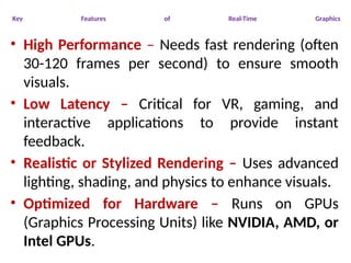 Key Features of Real-Time Graphics
• High Performance – Needs fast rendering (often
30-120 frames per second) to ensure smooth
visuals.
• Low Latency – Critical for VR, gaming, and
interactive applications to provide instant
feedback.
• Realistic or Stylized Rendering – Uses advanced
lighting, shading, and physics to enhance visuals.
• Optimized for Hardware – Runs on GPUs
(Graphics Processing Units) like NVIDIA, AMD, or
Intel GPUs.
 