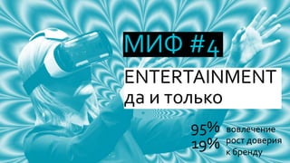 МИФ #4
ENTERTAINMENT
да и только
95% вовлечение
19% рост доверия
к бренду
 