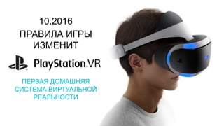 10.2016
ПРАВИЛА ИГРЫ
ИЗМЕНИТ
ПЕРВАЯ ДОМАШНЯЯ
СИСТЕМА ВИРТУАЛЬНОЙ
РЕАЛЬНОСТИ
 