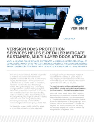 case study




Verisign DDos Protection
serVices HelPs e-retailer Mitigate
sustaineD, Multi-layer DDos attack
When a leading online retailer experienced a crippling distributed denial of
service (ddos) attack on its tWo main e-commerce Websites, it dreW on verisign ddos
protection services to mitigate the attack and quickly restore full functionality.



  at the time of the call to verisign, the attack had persisted   technology to identify and then mitigate the type of
  for more than one week and both websites were                   ddos attack that was hitting its system. typical of
  completely unavailable. With thousands of dollars in sales      many companies, it had relied on measures that were
  everyday, the websites were a primary revenue source            insufficient to ward off ddos attacks of the scale and
  for the retailer and an essential conduit for transactions,     sophistication seen in the past few years.
  interactions, and information about the company’s
  products. although the company set up a redirect page           For more information on best practices to protect
  advising e-commerce customers that they could phone             against DDos attacks, see the Verisign white paper,
  in their orders, customers and wholesalers could not view       Best Practices for a rapidly changing landscape.
  online product descriptions and other information they          in this case, a small firewall in front of the company’s
  needed to make their purchase decisions. order volume           Web servers quickly failed once the attack exceeded
  dropped significantly, amounting to an estimated $100,000       the firewall’s traffic threshold. upon recommendation
  in lost sales in one week. facing stiff competition,            by a competitor who had recently experienced a similar
  the company was especially sensitive to further                 attack, the company turned to verisign. verisign® ddos
  inconveniencing its customers and giving up market share.       protection services is a cloud-based ddos detection,
  even though the company tried to fight off the attack           mitigation, and actor attribution solution that rapidly
  on its own, it did not have the in-house expertise or           and selectively mitigates risk in order to maintain high
                                                                  throughput rates for legitimate traffic.
 