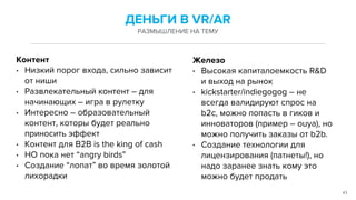 43
Контент
• Низкий порог входа, сильно зависит
от ниши
• Развлекательный контент – для
начинающих – игра в рулетку
• Интересно – образовательный
контент, которы будет реально
приносить эффект
• Контент для B2B is the king of cash
• НО пока нет “angry birds”
• Создание “лопат” во время золотой
лихорадки
ДЕНЬГИ В VR/AR
РАЗМЫШЛЕНИЕ НА ТЕМУ
Железо
• Высокая капиталоемкость R&D
и выход на рынок
• kickstarter/indiegogog – не
всегда валидируют спрос на
b2c, можно попасть в гиков и
инноваторов (пример – ouya), но
можно получить заказы от b2b.
• Создание технологии для
лицензирования (патнеты!), но
надо заранее знать кому это
можно будет продать
 