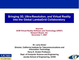 Bringing 3D, Ultra-Resolution, and Virtual Reality
    into the Global LambaGrid Collaboratory


                            Keynote
      ACM Virtual Reality Software and Technology (VRST)
                     Newport Beach, CA
                       November 7, 2007




                            Dr. Larry Smarr
     Director, California Institute for Telecommunications and
                      Information Technology
                     Harry E. Gruber Professor,
           Dept. of Computer Science and Engineering
               Jacobs School of Engineering, UCSD