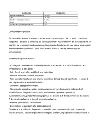 Componenţa de propolis:
Se consideră că ceara şi amestecurile mecanice prezente în propolis, nu au nici o activitate
terapeutica dovedita şi constituie, de obicei aproximativ 40 până la 50% din masa totală într-un
eşantion de propolis şi restul corespunde biologic activ. Fracţiunea de care este e legat cu acizi
aromatici este de polifenoli / 3 părţi, 2 din această sumă, la care se atribuite acţiunii
farmacologice.
Substanţele organice incluse :
• acizi organici: acid benzoic şi derivaţi (hidroxi-4 acid benzoic, acid benzoic metoxi-4, acid
protocatechuic şi acid galic).
• Acizi, fenoli, acid cafeic, acid fenil, acid isofenílico.
• aldehide aromatice, vanilină, isovanillin.
• Acizi aromatici nesaturaţi: acid cinamic p.cumárico derivaţi de acid, acid ferulic (4 -hidroxi-3-
methoxybenzaldehyde) şi acid isoferúlico.
• Cumarine:, escopoletol esculetol.
• Flavonoidele: ecacetina, galben pectolinarigenina chrysin, tectocrisina, galangin 3,5,7
-trihidrixiflavona, isalpinina, ramnocitrina, isorhamnetin, quercetin, quemferido,
butelenol,ermanina, pinobanksina şi apigenina, 5.7-dioxine-3 ,4-dimethoxyflavone; 3.5-dioxine-
7, 4 – dimethoxyflavone şi 5-oxo-7 ,4-dimethoxyflavone.
• Flavone: pinostrobina, sakuranetina.
• Derivatele de la quercetin: alfa-acetoxibetulenol.
Flavonoide şi acizi fenolici, împreună cu esterii lor, sunt considerati principali compuşi de
propolis bioactivi, ce sunt larg distribuite în regatul plantelor, în părţile aeriene ale acestora, în
 