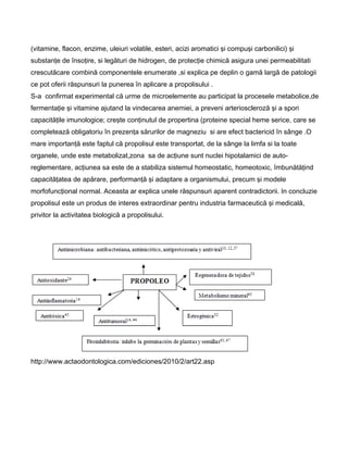 (vitamine, flacon, enzime, uleiuri volatile, esteri, acizi aromatici şi compuşi carbonilici) şi
substanţe de însoţire, si legături de hidrogen, de protecţie chimică asigura unei permeabilitati
crescutăcare combină componentele enumerate ,si explica pe deplin o gamă largă de patologii
ce pot oferii răspunsuri la punerea în aplicare a propolisului .
S-a confirmat experimental că urme de microelemente au participat la procesele metabolice,de
fermentaţie şi vitamine ajutand la vindecarea anemiei, a preveni arterioscleroză şi a spori
capacităţile imunologice; creşte conţinutul de propertina (proteine special heme serice, care se
completează obligatoriu în prezenţa sărurilor de magneziu si are efect bactericid în sânge .O
mare importanţă este faptul că propolisul este transportat, de la sânge la limfa si la toate
organele, unde este metabolizat,zona sa de acţiune sunt nuclei hipotalamici de auto-
reglementare, acţiunea sa este de a stabiliza sistemul homeostatic, homeotoxic, îmbunătăţind
capacităţatea de apărare, performanţă şi adaptare a organismului, precum şi modele
morfofuncţional normal. Aceasta ar explica unele răspunsuri aparent contradictorii. In concluzie
propolisul este un produs de interes extraordinar pentru industria farmaceutică şi medicală,
privitor la activitatea biologică a propolisului.
http://www.actaodontologica.com/ediciones/2010/2/art22.asp
 