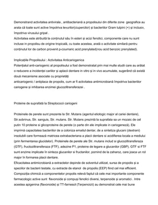 Demonstrand activitatea antivirala , antibacteriană a propolisului din diferite zone geografice au
arata că toate sunt active împotriva levurilor(ciupercilor) şi bacteriilor Gram tulpini (+) şi inclusiv,
împotriva virusului gripal .
Activitatea este atribuită la conţinutul său în esteri şi acizi fenolici, componente care nu sunt
incluse in propolisu de origine tropicală, cu toate acestea, arată o activitate similară pentru
conţinutul lor de carbon provenit p-coumaric acid prenylated(nou acid benzoic prenylated).
Implicaţiile Propolisului : Activitatea Anticariogenica
Potenţialul anti-cariogenic al propolisului a fost demonstratat prin mai multe studii care au arătat
o reducere a incidenţei cariilor şi aplacii dentare in vitro şi in vivo acumulate, sugerând că există
două mecanisme asociate cu proprietăţi
anticariogenic / antiplaca de propolis, cum ar fi activitatea antimicrobiană împotriva bacteriilor
cariogene şi inhibarea enzimei glucoziltransferazei .
Proteine de suprafatå la Streptococii cariogeni
Proteinele de perete sunt prezente la Str. Mutans (agentul etiologic major al cariei dentare),
Str.sobrinus, Str. sanguis, Str. mutans. Str. Mutans prezintå la suprafata sa un mozaic de cel
putin 10 proteine si glicoproteine de perete (o parte din ele implicate in cariogenezå). Ele
imprimå capacitatea bacteriilor de a coloniza emailul dentar, de a sintetiza glucani (dextrani)
insolubili care formeazå matricea extrabacteriana a placii dentare si acidifierea locala a mediului
(prin fermentarea glucidelor). Proteinele de perete ale Str. mutans includ si glucoziltransferaza
(GTF), fructoziltransferaza (FTF), adezine P1, proteine de legare a glucanilor (GBP). GTF si FTF
sunt enzime implicate în sinteza glucanilor si fructanilor, pornind de la zaharoz, care joaca un rol
major în formarea placii dentare.
Eficacitatea antimicrobiană a extractelor depinde de solventul utilizat, sursa de propolis şi a
speciilor de bacterii testate, cu extracte de etanol de propolis (EEP) fiind cel mai efficient.
Compoziţia chimică a componentelor propolis relevă faptul că cele mai importante componente
farmacologic active sunt flavonoide şi compuşi fenolici diversi, terpenoide şi aromatici . Intre
acestea apigenina (flavonoide) şi TT-farnesol (Terpenoizii) au demonstrat cele mai bune
 