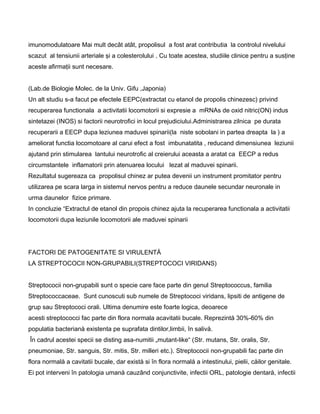 imunomodulatoare Mai mult decât atât, propolisul a fost arat contributia la controlul nivelului
scazut al tensiunii arteriale şi a colesterolului . Cu toate acestea, studiile clinice pentru a susţine
aceste afirmaţii sunt necesare.
(Lab.de Biologie Molec. de la Univ. Gifu ,Japonia)
Un alt studiu s-a facut pe efectele EEPC(extractat cu etanol de propolis chinezesc) privind
recuperarea functionala a activitatii locomotorii si expresie a mRNAs de oxid nitric(ON) indus
sintetazei (INOS) si factorii neurotrofici in locul prejudiciului.Administrarea zilnica pe durata
recuperarii a EECP dupa leziunea maduvei spinarii(la niste sobolani in partea dreapta la ) a
ameliorat functia locomotoare al carui efect a fost imbunatatita , reducand dimensiunea leziunii
ajutand prin stimularea lantului neurotrofic al creierului aceasta a aratat ca EECP a redus
circumstantele inflamatorii prin atenuarea locului lezat al maduvei spinarii.
Rezultatul sugereaza ca propolisul chinez ar putea devenii un instrument promitator pentru
utilizarea pe scara larga in sistemul nervos pentru a reduce daunele secundar neuronale in
urma daunelor fizice primare.
In concluzie “Extractul de etanol din propois chinez ajuta la recuperarea functionala a activitatii
locomotorii dupa leziunile locomotorii ale maduvei spinarii
FACTORI DE PATOGENITATE SI VIRULENTÅ
LA STREPTOCOCII NON-GRUPABILI(STREPTOCOCI VIRIDANS)
Streptococii non-grupabili sunt o specie care face parte din genul Streptococcus, familia
Streptococcaceae. Sunt cunoscuti sub numele de Streptococi viridans, lipsiti de antigene de
grup sau Streptococi orali. Ultima denumire este foarte logica, deoarece
acesti streptococci fac parte din flora normala acavitatii bucale. Reprezintå 30%-60% din
populatia bacterianå existenta pe suprafata dintilor,limbii, în salivå.
În cadrul acestei specii se disting asa-numitii „mutant-like“ (Str. mutans, Str. oralis, Str.
pneumoniae, Str. sanguis, Str. mitis, Str. milleri etc.). Streptococii non-grupabili fac parte din
flora normalå a cavitatii bucale, dar existå si în flora normalå a intestinului, pielii, cåilor genitale.
Ei pot interveni în patologia umanå cauzând conjunctivite, infectii ORL, patologie dentarå, infectii
 