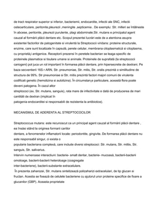 de tract respirator superior si inferior, bacteriemii, endocardite, infectii ale SNC, infectii
osteoarticulare, peritonite,pleurezii ,meningite ,septicemia . De exemplu: Str. milleri se întâlneste
în abcese, peritonite, pleurezii purulente, plagi abdominale;Str. mutans e principalul agent
cauzal al formårii plåcii dentare etc. Scopul prezentei lucråri este de a atentiona asupra
existentei factorilor de patogenitate si virulentå la Streptococii viridans: proteine structurale,
enzime, care sunt localizate în capsulå, perete celular, membrana citoplasmaticå si citoplasma,
cu proprietå¡i antigenice. Receptorii prezensi în peretele bacterian se leaga specific de
proteinele plasmatice si tisulare umane si animale. Proteinele de suprafatå (la streptococii
cariogeni) pot juca un rol important în formarea plåcii dentare, prin hipersecretie de dextrani. Pe
baza secventierii 16S r ARN, Str. pneumoniae, Str. mitis, Str. oralis prezintå o similitudine de
structura de 99%. Str pneumoniae si Str. mitis prezintå factori majori comuni de virulenta
codificati genetic (hemolizina si autolizina). În circumstan¡e particulare, aceastå flora poate
deveni patogena. În cazul altor
streptococi (ex. Str. mutans, sanguis), rata mare de infectivitate e datå de producerea de mari
cantitåti de dextran (implicat în
patogenia endocarditei si responsabili de rezistenta la antibiotice).
MECANISMUL DE ADERENTA AL STREPTOCOCILOR
Streptococcus mutans: este recunoscut ca un principal agent cauzal al formårii plåcii dentare ,
ea însåsi stând la originea formarii cariilor
dentare, a fenomenelor inflamatorii locale: periodontite, gingivite. De formarea plåcii dentare nu
este responsabil singur, ci exista o
popularie bacteriana complexå, care include diversi streptococi: Str. mutans, Str. mittis, Str.
sanguis, Str. salivarius.
Intervin numeroase interactiuni: bacterie- smalt dentar, bacterie- mucoaså, bacterii-bacterii
omoloage, bacterii-bacterii heteroloage (coagregate
inter-bacteriene), bacterii-substante extracelulare.
În prezenta zaharozei, Str. mutans sintetizeazå polizaharizi extracelulari, de tip glucan si
fructan. Acestia se fixeazå de celulele bacteriene cu ajutorul unor proteine specifice de fixare a
glucanilor (GBP). Aceasta proprietate
 