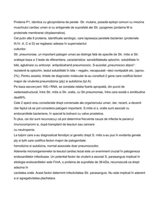 Proteina P1, identica cu glicoproteina de perete Str. mutans, posedå epitopi comuni cu miozina
muschiului cardiac uman si cu antigenele de suprafatå ale Str. pyogenes (proteina M si
proteinele membranei citoplasmatice).
Cel putin alte 8 proteine, identificate serologic, care tapiseaza peretele bacterian (proteinele
III,IV, A, C si D) se regåsesc adesea în supernatantul
culturilor.
Str. pneumoniae, un important patogen uman,se distinge fatå de speciile de Str. mitis si Str.
oralispe baza a 3 teste de diferentiere, caracteristice: sensibilitateala optochin, solubilitate în
bilå, aglutinare cu anticorpi antipolizaharid pneumococic. S-auizolat „pneumococi atipici“:
rezistenti la optochin, testul solubilitåtii în bila – negativ, necapsulati –deci nontipabili etc. (aprox.
2%). Pentru acestia, tintele de diagnostic molecular le-au constituit 2 gene care codificå factori
majori de virulenta:pneumolizina (ply) si autolizina (lyt A).
Pe baza secven¡ierii 16S r RNA, se constata relatia foarte apropiatå, din punct de
vedereastructural, între Str. mitis si Str. oralis, cu Str.pneumoniae, între care existå o similitudine
dea99%.
Cele 2 specii erau considerate drept comensale ale organismului uman, dar, recent, a devenit
clar faptul cå se pot considera patogeni importanti. S.mitis si s. oralis sunt asociati cu
endocarditele bacteriene, în special la bolnavii cu valve prostetice.
În plus, cei doi sunt recunoscu¡i cå pot determina frecvente cauze de infectie la pacien¡ii
imunocompromi si, dupå transplant de tesuturi sau cancere
cu neutropenie.
La tulpini care s-au diagnosticat fenotipic si genetic drept S. mitis s-au pus în evidenta genele
ply si lytA care codifica factori majori de patogenitate:
hemolizina si autolizina, normal associate doar pneumococilor.
Aderenta microorganismelor la tesutul cardiac lezat este un eveniment crucial în patogeneza
endocarditelor infectioase. Un potential factor de virulent a asociat S. parasanguis implicat în
etiologia endocarditelor este FimA, o proteina de suprafata de 36-kDa, recunoscutå ca drept
adezina în
cavitatea oralå. Acest factor determint infectivitatea Str. parasanguis. Nu este implicat în aderent
a si agregativitatea plachetara.
 