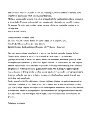 Este un factor major de virulenta, asociat Str.parasanguis, în endocarditele bacteriene, cu rol
important în colonizarea initialt a tesutului cardiac lezat.
Abilitatea streptococilor viridans de a adera la tesutul valvular lezat explicå incidenta crescutå a
endocarditelor. Producerea în cantitåti mari a dextranului (glicocalix), de catre Str. mutans,
Str.sanguis, Str. mitior este corelata cu rata mare de infectare a vegetatiilor cardiace si cu
rezisten¡å la
terapia antimicrobiana.
Cercetariele fiind facute de catre:
Dr. Maria Nica, Dr. Tatiana Biolan, Dr. Elena Mozes, Dr. R. Cigoianu-Onu,
Prof. Dr. Emil Ceausu, Conf. Dr. Petre Calistru
Spitalul Clinic de Boli Infectioase si Tropicale „Dr. V. Babes“ – Bucuresti
Cercetari asemanatoare s-au facut si in alte parti ale lumii de exemplu America de Sud.
Streptococcus mutans, e bazat în mare măsură pe capacitatea lor de a inhiba şi
glycosyltransferases în bactericidă efect a preveni, de asemenea, sinteza de glucani şi poate
influenţa compoziţia chimică şi microbiană a placii dentare .Cu toate acestea, de tip 6 propolis
Brazilia, fracţiunea de hexan EEP este responsabil pentru acţiunea inhibitor puternic împotriva
Streptococcus mutans şi inhibarea glycosyltransferases .Alte studii spun propolisnu poate
răspândi adânc în dinte şi efectul acesteia asupra lactobacili responsabil pentru progresia cariei
în zonele profunde, este foarte limitată.În ceea ce priveşte eficacitatea sa este în smalţ sau
dentină cu carii superficiale.
Studii recente în CIO (Dental Research Center) de Universidad de los Andes în Venezuela au
desfăşurat o activitate in vitro, în vederea observa efectul natural anumite substanţe ca tanin
(40) şi propolis pe creştere de Streptococcus mutans pentru a determina dacă un efect inhibitor;
a constatat că ambele substanţe exercita pe inhibarea creşterii de organism ale cărui rezultate
sunt de acord cu cele obţinute prin Koo et al (33), care dovezi activitatea antimicrobiană de
propolis.
Activitatea anestezica
 