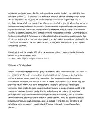 Activitatea anestezica a propolisului a fost sugerata de Manara si colab. , care indică faptul că
soluţia de propolis 0,01% folosindo ca o soluţia de anestezic este de până la patru ori mai de
eficace ca procaina de 5%, şi de 3,5 ori mai eficient decât cocaina, sugerând că este un
anestezic de suprafaţă cu o putere de penetrante semnificativă şi poat fi implementata pentru o
infiltrare cutanata şi tratament stomatologic . De remarcat că propolisul îşi păstrează nealterată
capacitatea antimicrobiană, spre deosebire de antibioticele de sinteză, faţă de care bacteriile
dezvoltă o rezistenţă treptată, ceea ce face necesară introducerea periodică a unor noi produse.
În doze constând în 0,012 g/kg corp, el produce la animale o anestezie generală ce poate dura
45 minute. Aplicat oral, în chirurgia veterinară (la oi şi câini) efectul anestezic se instalează îm 2-
5 minute iar animalele nu prezintă modificări de puls, respiraţie şi temperatură şi nici dispariţia
excitabilităţii de reflex.
Un extract alcoolic de propolis 50% a fost de asemenea utilizat în tratamentul de otită medie
cronică, în cazul în care rezultatul
anestezie a fost obţinută în aproximativ 10 minute .
Utilizarea în Parodontologie:
Efectul pe care la avut propolisului asupra parodontinului a fost o mare satisfacţie, deoarece sa
dovedit a fi anti-inflamator, antimicrobian, anestezic şi cicatrizant în cazurile de îngingivite
cronice şi ulceratii bucale recurente şi nespecifice , fiind de ajutor pentru imbunatatirea
tratamentului parodontal, mai ales dacă avem în vedere drept consecinţă pe termen lung este
pierderea tuturor dintilor. Alte studii au raportat că soluţiile de propolis au efect asupra
germenilor Gram pozitiv din placa supragingivala conducand la recuperarea mai rapidă, şi de
asemenea cresterea imunitati locale. Agentul anti-inflamator, propolis inhibă sinteza de
prostaglandine, şi ajută sistemul imunitar prin promovarea activităţii fagocitare şi stimularea
imunitatii celulare .Este important de remarcat că într-un studiu clinic, s-a determinat efectul
propolisului în reducerea placii dentare, care s-a realizat in timp de 3 zile, constatand că
indicele de placa s-a redus cu aproximativ 44,7% după tratament, comparativ cu efectul
placebo.
 