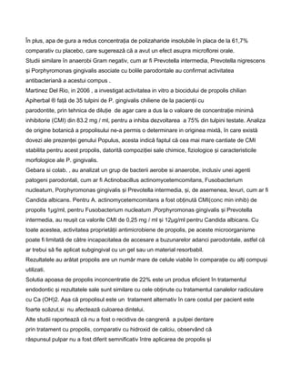 În plus, apa de gura a redus concentraţia de polizaharide insolubile în placa de la 61,7%
comparativ cu placebo, care sugerează că a avut un efect asupra microflorei orale.
Studii similare în anaerobi Gram negativ, cum ar fi Prevotella intermedia, Prevotella nigrescens
şi Porphyromonas gingivalis asociate cu bolile parodontale au confirmat activitatea
antibacteriană a acestui compus .
Martinez Del Rio, in 2006 , a investigat activitatea in vitro a biocidului de propolis chilian
Apiherbal ® faţă de 35 tulpini de P. gingivalis chiliene de la pacienţii cu
parodontite, prin tehnica de diluţie de agar care a dus la o valoare de concentraţie minimă
inhibitorie (CMI) din 83.2 mg / ml, pentru a inhiba dezvoltarea a 75% din tulpini testate. Analiza
de origine botanică a propolisului ne-a permis o determinare in originea mixtă, în care există
dovezi ale prezenţei genului Populus, acesta indică faptul că cea mai mare cantiate de CMI
stabilita pentru acest propolis, datorită compoziţiei sale chimice, fiziologice şi caracteristicile
morfologice ale P. gingivalis.
Gebara si colab. , au analizat un grup de bacterii aerobe si anaerobe, inclusiv unei agenti
patogeni parodontali, cum ar fi Actinobacillus actinomycetemcomitans, Fusobacterium
nucleatum, Porphyromonas gingivalis şi Prevotella intermedia, şi, de asemenea, levuri, cum ar fi
Candida albicans. Pentru A. actinomycetemcomitans a fost obţinută CMI(conc min inhib) de
propolis 1μg/ml, pentru Fusobacterium nucleatum ,Porphyromonas gingivalis şi Prevotella
intermedia, au reuşit ca valorile CMI de 0,25 mg / ml şi 12μg/ml pentru Candida albicans. Cu
toate acestea, activitatea proprietăţii antimicrobiene de propolis, pe aceste microorganisme
poate fi limitată de către incapacitatea de accesare a buzunarelor adanci parodontale, astfel că
ar trebui să fie aplicat subgingival cu un gel sau un material resorbabil.
Rezultatele au arătat propolis are un număr mare de celule viabile în comparaţie cu alţi compuşi
utilizati.
Solutia apoasa de propolis inconcentratie de 22% este un produs eficient în tratamentul
endodontic şi rezultatele sale sunt similare cu cele obţinute cu tratamentul canalelor radiculare
cu Ca (OH)2. Aşa că propolisul este un tratament alternativ în care costul per pacient este
foarte scăzut,si nu afectează culoarea dintelui.
Alte studii raportează că nu a fost o recidiva de cangrenă a pulpei dentare
prin tratament cu propolis, comparativ cu hidroxid de calciu, observând că
răspunsul pulpar nu a fost diferit semnificativ între aplicarea de propolis şi
 