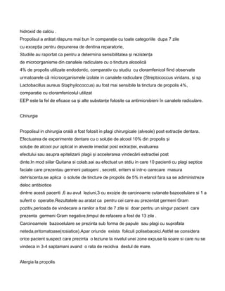 hidroxid de calciu .
Propolisul a arătat răspuns mai bun în comparaţie cu toate categoriile dupa 7 zile
cu excepţia pentru depunerea de dentina reparatorie,
Studiile au raportat ca pentru a determina sensibilitatea şi rezistenţa
de microorganisme din canalele radiculare cu o tinctura alcoolică
4% de propolis utilizate endodontic, comparativ cu studiu cu cloramfenicol fiind observate
urmatoarele că microorganismele izolate in canalele radiculare (Streptococcus viridans, şi sp
Lactobacillus aureus Staphyilococcus) au fost mai sensibile la tinctura de propolis 4%,
comparatie cu cloramfenicolul utilizat
EEP este la fel de eficace ca şi alte substanţe folosite ca antimicrobieni în canalele radiculare.
Chirurgie
Propolisul in chirurgia orală a fost folosit in plagi chirurgicale (alveole) post extracţie dentara.
Efectuarea de experimente dentare cu o soluţie de alcool 10% din propolis şi
soluţie de alcool pur aplicat in alveole imediat post extracţiei, evaluarea
efectului sau asupra epitelizarii plagii şi accelerarea vindecării extractiei post
dinte.In mod siilar Quitana si colab.sai au efectuat un stdiu in care 10 pacienti cu plagi septice
faciale care prezentau germeni patogeni , secretii, eritem si intr-o oarecare masura
dehriscenta,se aplica o solutie de tincture de propolis de 5% in etanol fara sa se adiministreze
deloc antibiotice
dintrre acesti pacenti ,6 au avut leziuni,3 cu excizie de carcinoame cutanate bazocelulare si 1 a
suferit o operatie.Rezultatele au aratat ca pentru cei care au prezentat germeni Gram
pozitiv,perioada de vindecare a ranilor a fost de 7 zile si doar pentru un singur pacient care
prezenta germeni Gram negative,timpul de refacere a fost de 13 zile .
Carcinoamele bazocelulare se prezinta sub forma de papule sau plagi cu suprafata
neteda,eritomatoase(rosiatice).Apar oriunde exista foliculi polisebaceici.Astfel se considera
orice pacient suspect care prezinta o leziune la nivelul unei zone expuse la soare si care nu se
vindeca in 3-4 saptamani avand o rata de recidiva destul de mare.
Alergia la propolis
 