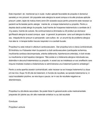 Este important de mentionat ca in ciuda multor aplicatii favorabile de propolis in domeniul
sanatati,un mic procent din populatie este alergica la acest compus si la alte produse aplicole
precum: polen, lapte de matca,miere,venin.Din aceasta cauza pentru prevenire este necesar ca
pacienti sa fie testate pentru alergie inainte de a incepe tratamentul cu propolis. Pentru a
depista dacă sunteţi alergic la propolis, luaţi înainte de începerea tratamentului o cantitate de 3
-5 g seara, înainte de culcare. Se continuă testul şi dimineata cu 20 picături pe stomacul
gol.Reactii alergice la acest compus apar in general ,la persoane care sunt alergice la albine
sau intepaturile lor precum si persoanele care sufera de un anumit tip de problema alergica
mai ales la in terapia bolilor tracului respirator si a cavitatii bucale.
Propolisul nu este indicat in afectiuni cardiovasculare . Dar propolisul are si citeva contraindicatii.
Dl Andritoiu nu-l foloseste intern la pacienti cu boli cardiovasculare (cardiopatie ischemica,
insuficienta cardiaca decompensata, arterita obliteranta, hipertensiune arteriala), in boli renale
cu insuficienta si boli hepatice icterigene: “Mai exista si o intoleranta alergica individuala sau
dobindita in decursul tratamentului cu propolis. in acest caz se instaleaza un soc anafilactic care
impune imediata incetare a tratamentului si administrarea unui tratament puternic antialergic”.
Pentru a evita aparitia acestor contraindicatii, este necesar sa se inceapa tratamentul cu doze
cit mai mici. Dupa 10-30 zile de tratament, in functie de rezultate, se opreste tratamentul si, in
cazul rezultatelor pozitive, se reia dupa o pauza, iar in caz de rezultate negative se
abandoneaza.
Propolisul nu dă efecte secundare. Se poate folosi în general acolo unde medicamentele
preparate din plante sau din alte materiale sintetice nu au dat rezultate
Concluzie
Propolisul -actiune
 