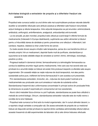 Activitatea biologică a extractelor de propolis şi a diferitelor fracţiuni ale
acestora
Propolisul este cunoscut astăzi ca unul dintre cele mai surprinzătoare produse naturale datorită
studiilor şi cercetărilor efectuate care atribuie acestuia şi diferitelor sale fracţiuni nenumărate
acţiuni biologice şi efecte terapeutice. Intre acţiunile terapeutice se pot enumăra: antimicrobiană,
antibiotică, antifungică, antiinflamatorie, analgezică, antioxidantăşi anti-tumorală.
La ora actuală, pe plan mondial, propolisul este utilizat pe scară largă în diferite formule de
medicamente (îndeosebi în Europa răsăriteană), suplimente sau aditivi alimentari şi băuturi
pentru a îmbunătăţi starea de sănătate şi pentru prevenirea unor afecţiuni: inflamatorii, boli
cardiace, hepatice, diabetul şi chiar unele forme de cancer.
Cu toate aceste dovezi asupra virtuţilor sale terapeutice, şansa de a se transforma dintr-un
remediu empiric într-un medicament, depinde foarte mult de purificare, standardizare şi
supunerea sa la toate celelalte etape de cercetare şi control: chimic, tehnologic, toxicologic,
preclinic şi clinic.
Progresul realizat în domeniul chimiei, farmacodinamiei şi a tehnologiilor farmaceutice au
condus la stabilirea anumitor reguli pentru medicamente, între care cea mai severă este cea
privitoare la o anumită relaţie ce trebuie să existe între produsul respectiv şi efectele sale asupra
organismelor. Din această relaţie se naşte noţiunea de doză terapeutică, mai ales pentru
substanţele active pure, indiferent de forma farmaceutică în care acestea sunt prezentate.
Prin standardizarea extractelor, tincturilor, etc., noţiunea de doză poate fi extinsă şi la
medicamentele sau produsele care sunt amestecuri naturale de substanţe active.
Standardizarea înseamnă deci uniformizarea concentraţiei în principii active din produsele finite
œ dimensiune ce poate fi exprimată prin componentul cel mai caracteristic.
Atunci când metodele fizico-chimice nu pot fi aplicate, standardizarea se poate face utilizând o
metodă de control biologic. Oricum, standardizarea extractelor naturale este de multă vreme o
condiţie de la sine înţeleasă.
Propolisul este cunoscut ca fiind activ la nivelul organismelor, dar în cursul ultimelor decenii, s-
a raportat o largă varietate a compuşilor săi. De aceea extractele de propolis de uz medicinal
trebuie să răspundă cerinţei privitoare la raportul dintre cantitatea administratăşi efectul obţinut;
aceasta înseamnă că atât experimentele de laborator cât şi cele clinice trebuiesc efectuate
 