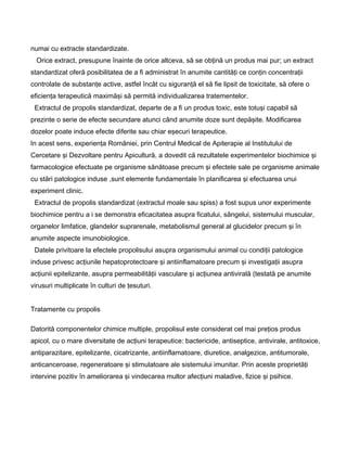 numai cu extracte standardizate.
Orice extract, presupune înainte de orice altceva, să se obţină un produs mai pur; un extract
standardizat oferă posibilitatea de a fi administrat în anumite cantităţi ce conţin concentraţii
controlate de substanţe active, astfel încât cu siguranţă el să fie lipsit de toxicitate, să ofere o
eficienţa terapeutică maximăşi să permită individualizarea tratementelor.
Extractul de propolis standardizat, departe de a fi un produs toxic, este totuşi capabil să
prezinte o serie de efecte secundare atunci când anumite doze sunt depăşite. Modificarea
dozelor poate induce efecte diferite sau chiar eşecuri terapeutice.
In acest sens, experienţa României, prin Centrul Medical de Apiterapie al Institutului de
Cercetare şi Dezvoltare pentru Apicultură, a dovedit că rezultatele experimentelor biochimice şi
farmacologice efectuate pe organisme sănătoase precum şi efectele sale pe organisme animale
cu stări patologice induse ,sunt elemente fundamentale în planificarea şi efectuarea unui
experiment clinic.
Extractul de propolis standardizat (extractul moale sau spiss) a fost supus unor experimente
biochimice pentru a i se demonstra eficacitatea asupra ficatului, sângelui, sistemului muscular,
organelor limfatice, glandelor suprarenale, metabolismul general al glucidelor precum şi în
anumite aspecte imunobiologice.
Datele privitoare la efectele propolisului asupra organismului animal cu condiţii patologice
induse privesc acţiunile hepatoprotectoare şi antiinflamatoare precum şi investigaţii asupra
acţiunii epitelizante, asupra permeabilităţii vasculare şi acţiunea antivirală (testată pe anumite
virusuri multiplicate în culturi de ţesuturi.
Tratamente cu propolis
Datorită componentelor chimice multiple, propolisul este considerat cel mai preţios produs
apicol, cu o mare diversitate de acţiuni terapeutice: bactericide, antiseptice, antivirale, antitoxice,
antiparazitare, epitelizante, cicatrizante, antiinflamatoare, diuretice, analgezice, antitumorale,
anticanceroase, regeneratoare şi stimulatoare ale sistemului imunitar. Prin aceste proprietăţi
intervine pozitiv în ameliorarea şi vindecarea multor afecţiuni maladive, fizice şi psihice.
 