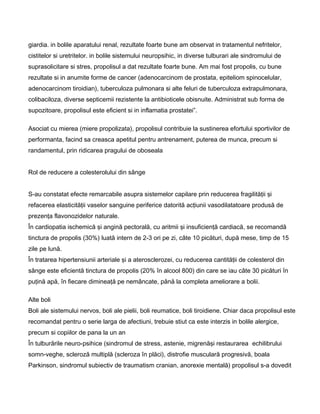 giardia. in bolile aparatului renal, rezultate foarte bune am observat in tratamentul nefritelor,
cistitelor si uretritelor. in bolile sistemului neuropsihic, in diverse tulburari ale sindromului de
suprasolicitare si stres, propolisul a dat rezultate foarte bune. Am mai fost propolis, cu bune
rezultate si in anumite forme de cancer (adenocarcinom de prostata, epiteliom spinocelular,
adenocarcinom tiroidian), tuberculoza pulmonara si alte feluri de tuberculoza extrapulmonara,
colibaciloza, diverse septicemii rezistente la antibioticele obisnuite. Administrat sub forma de
supozitoare, propolisul este eficient si in inflamatia prostatei”.
Asociat cu mierea (miere propolizata), propolisul contribuie la sustinerea efortului sportivilor de
performanta, facind sa creasca apetitul pentru antrenament, puterea de munca, precum si
randamentul, prin ridicarea pragului de oboseala
Rol de reducere a colesterolului din sânge
S-au constatat efecte remarcabile asupra sistemelor capilare prin reducerea fragilităţii şi
refacerea elasticităţii vaselor sanguine periferice datorită acţiunii vasodilatatoare produsă de
prezenţa flavonozidelor naturale.
În cardiopatia ischemică şi angină pectorală, cu aritmii şi insuficienţă cardiacă, se recomandă
tinctura de propolis (30%) luată intern de 2-3 ori pe zi, câte 10 picături, după mese, timp de 15
zile pe lună.
În tratarea hipertensiunii arteriale şi a aterosclerozei, cu reducerea cantităţii de colesterol din
sânge este eficientă tinctura de propolis (20% în alcool 800) din care se iau câte 30 picături în
puţină apă, în fiecare dimineaţă pe nemâncate, până la completa ameliorare a bolii.
Alte boli
Boli ale sistemului nervos, boli ale pielii, boli reumatice, boli tiroidiene. Chiar daca propolisul este
recomandat pentru o serie larga de afectiuni, trebuie stiut ca este interzis in bolile alergice,
precum si copiilor de pana la un an
În tulburările neuro-psihice (sindromul de stress, astenie, migrenăşi restaurarea echilibrului
somn-veghe, scleroză multiplă (scleroza în plăci), distrofie musculară progresivă, boala
Parkinson, sindromul subiectiv de traumatism cranian, anorexie mentală) propolisul s-a dovedit
 