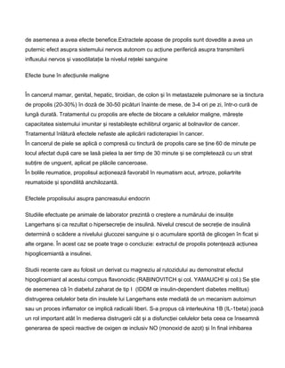 de asemenea a avea efecte benefice.Extractele apoase de propolis sunt dovedite a avea un
puternic efect asupra sistemului nervos autonom cu acţiune periferică asupra transmiterii
influxului nervos şi vasodilataţie la nivelul reţelei sanguine
Efecte bune în afecţiunile maligne
În cancerul mamar, genital, hepatic, tiroidian, de colon şi în metastazele pulmonare se ia tinctura
de propolis (20-30%) în doză de 30-50 picături înainte de mese, de 3-4 ori pe zi, într-o cură de
lungă durată. Tratamentul cu propolis are efecte de blocare a celulelor maligne, măreşte
capacitatea sistemului imunitar şi restabileşte echilibrul organic al bolnavilor de cancer.
Tratamentul înlătură efectele nefaste ale aplicării radioterapiei în cancer.
În cancerul de piele se aplică o compresă cu tinctură de propolis care se ţine 60 de minute pe
locul afectat după care se lasă pielea la aer timp de 30 minute şi se completează cu un strat
subţire de unguent, aplicat pe plăcile canceroase.
În bolile reumatice, propolisul acţionează favorabil în reumatism acut, artroze, poliartrite
reumatoide şi spondilită anchilozantă.
Efectele propolisului asupra pancreasului endocrin
Studiile efectuate pe animale de laborator prezintă o creştere a numărului de insuliţe
Langerhans şi ca rezultat o hipersecreţie de insulină. Nivelul crescut de secreţie de insulină
determină o scădere a nivelului glucozei sanguine şi o acumulare sporită de glicogen în ficat şi
alte organe. În acest caz se poate trage o concluzie: extractul de propolis potenţează acţiunea
hipoglicemiantă a insulinei.
Studii recente care au folosit un derivat cu magneziu al rutozidului au demonstrat efectul
hipoglicemiant al acestui compus flavonoidic (RABINOVITCH şi col. YAMAUCHI şi col.) Se ştie
de asemenea că în diabetul zaharat de tip I (IDDM œ insulin-dependent diabetes mellitus)
distrugerea celulelor beta din insulele lui Langerhans este mediată de un mecanism autoimun
sau un proces inflamator ce implică radicalii liberi. S-a propus că interleukina 1B (IL-1beta) joacă
un rol important atât în medierea distrugerii cât şi a disfuncţiei celulelor beta ceea ce înseamnă
generarea de specii reactive de oxigen œ inclusiv NO (monoxid de azot) şi în final inhibarea
 